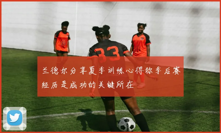 兰德尔分享夏季训练心得称季后赛经历是成功的关键所在