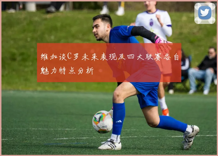维加谈C罗未来表现及四大联赛各自魅力特点分析