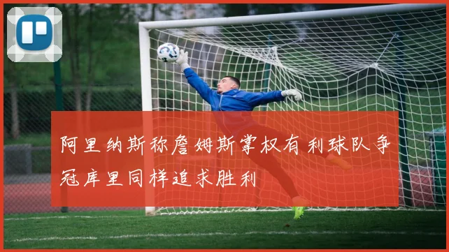 阿里纳斯称詹姆斯掌权有利球队争冠库里同样追求胜利