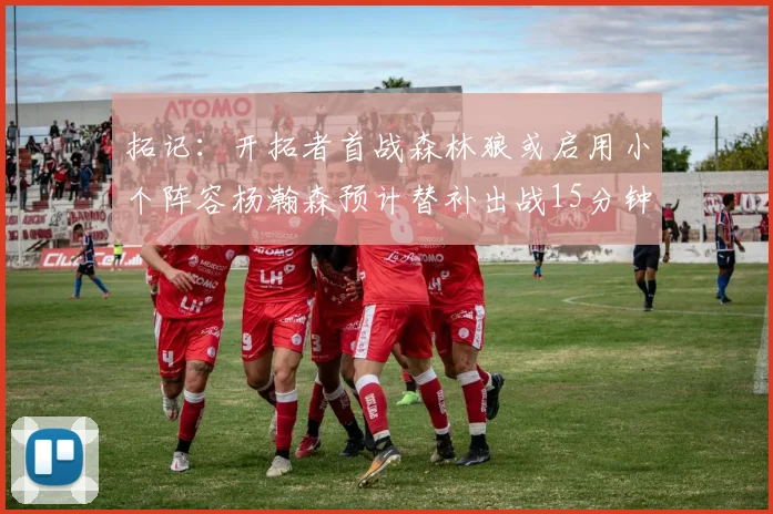 拓记：开拓者首战森林狼或启用小个阵容杨瀚森预计替补出战15分钟