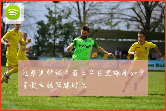 范弗里特谈火箭三年巨变球迷如今享受幸福篮球时光