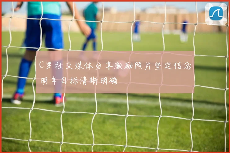 C罗社交媒体分享激励照片坚定信念明年目标清晰明确