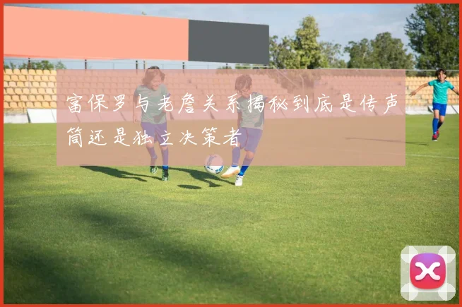 富保罗与老詹关系揭秘到底是传声筒还是独立决策者