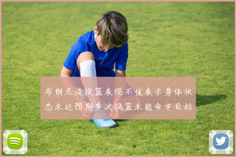 布朗尼谈投篮表现不佳表示身体状态未达预期多次投篮未能命中目标