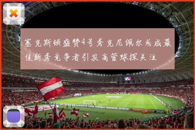 塞克斯顿盛赞4号秀克尼佩尔或成最佳新秀竞争者引发高管球探关注