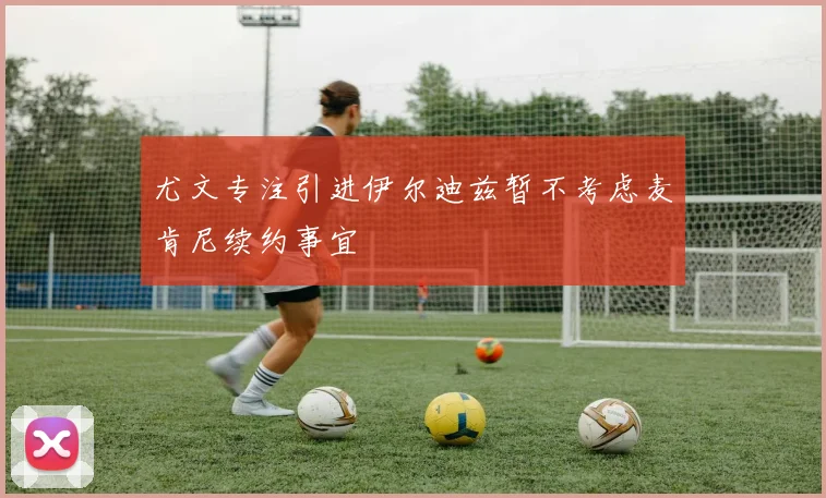 尤文专注引进伊尔迪兹暂不考虑麦肯尼续约事宜