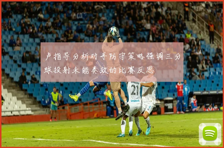 卢指导分析对手防守策略强调三分球投射未能奏效的比赛反思