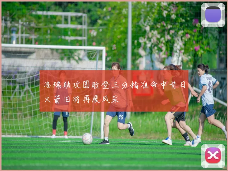 洛瑞助攻圆脸登三分精准命中昔日火箭旧将再展风采