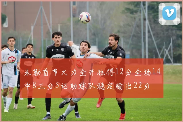 米勒首节火力全开独得12分全场14中8三分5记助球队稳定输出22分