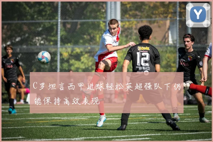 C罗坦言西甲进球轻松英超强队下仍能保持高效表现