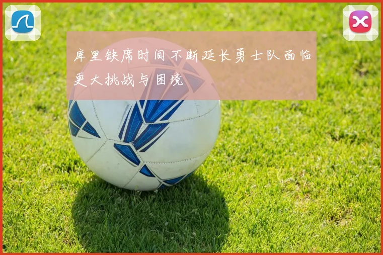 库里缺席时间不断延长勇士队面临更大挑战与困境