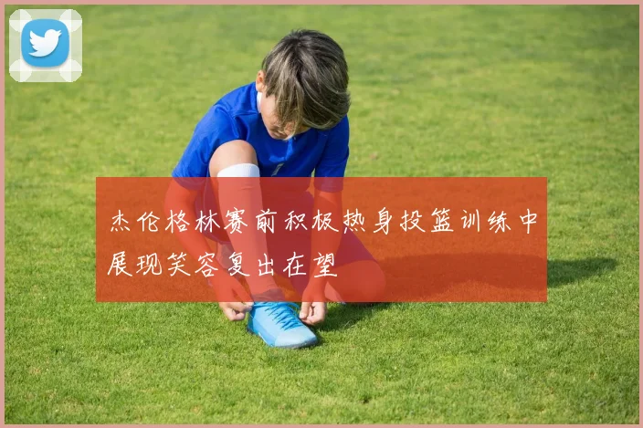 杰伦格林赛前积极热身投篮训练中展现笑容复出在望