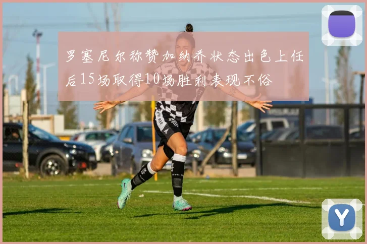 罗塞尼尔称赞加纳乔状态出色上任后15场取得10场胜利表现不俗