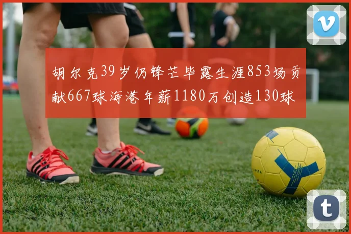 胡尔克39岁仍锋芒毕露生涯853场贡献667球海港年薪1180万创造130球佳绩