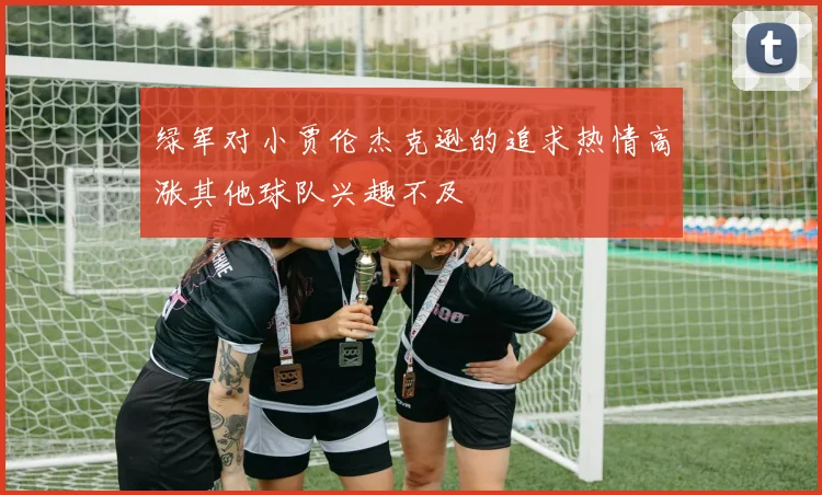 绿军对小贾伦杰克逊的追求热情高涨其他球队兴趣不及