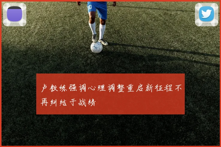 卢教练强调心理调整重启新征程不再纠结于战绩
