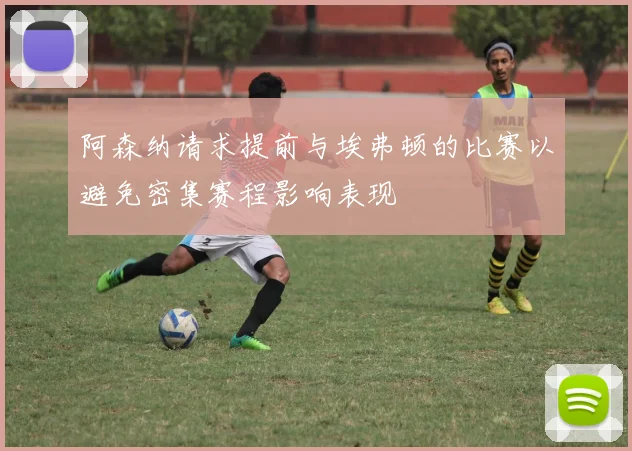阿森纳请求提前与埃弗顿的比赛以避免密集赛程影响表现