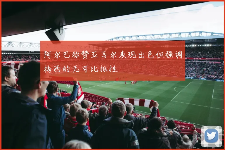 阿尔巴称赞亚马尔表现出色但强调梅西的无可比拟性