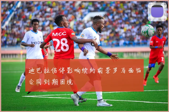 迪巴拉伤停影响续约前景罗马面临合同到期困境