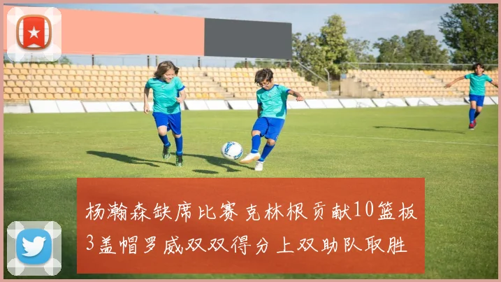 杨瀚森缺席比赛克林根贡献10篮板3盖帽罗威双双得分上双助队取胜