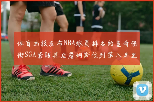 体育画报发布NBA球员排名约基奇领衔SGA紧随其后詹姆斯位列第八库里与杜兰特未入榜